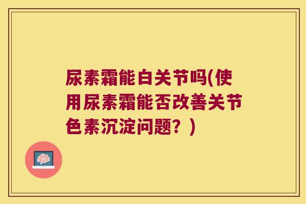 尿素霜能白关节吗(使用尿素霜能否改善关节色素沉淀问题?) 尿素霜能白关节吗(使用尿素霜能否改善关节色素沉淀问题?)