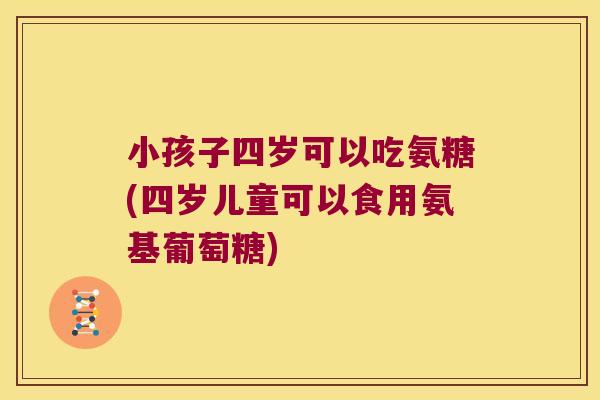 小孩子四岁可以吃氨糖(四岁儿童可以食用氨基葡萄糖) 小孩子四岁可以吃氨糖(四岁儿童可以食用氨基葡萄糖)