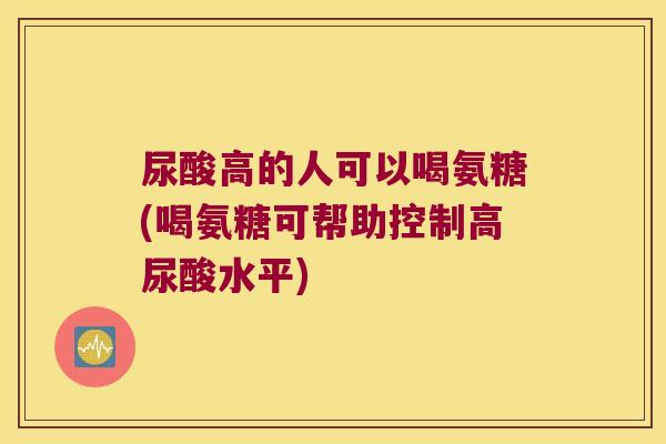 尿酸高的人可以喝氨糖(喝氨糖可帮助控制高尿酸水平)