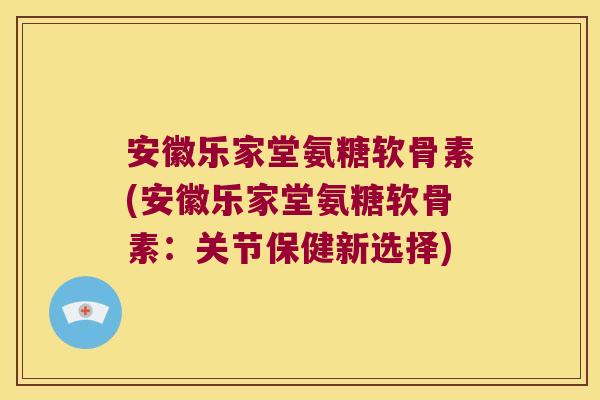 安徽乐家堂氨糖软骨素(安徽乐家堂氨糖软骨素：关节保健新选择)