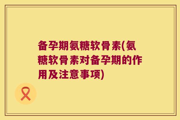 备孕期氨糖软骨素(氨糖软骨素对备孕期的作用及注意事项)