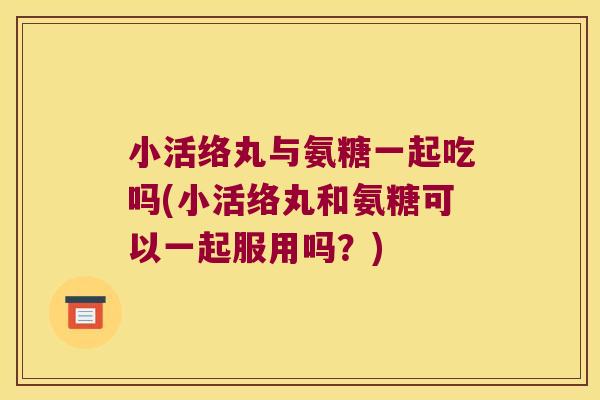 小活络丸与氨糖一起吃吗(小活络丸和氨糖可以一起服用吗？)