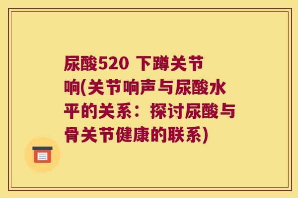 尿酸520 下蹲关节响(关节响声与尿酸水平的关系:探讨尿酸与骨关节健康的联系) 尿酸520 下蹲关节响(关节响声与尿酸水平的关系:探讨尿酸与骨关节健康的联系)