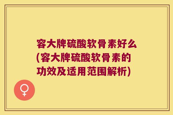 容大牌硫酸软骨素好么(容大牌硫酸软骨素的功效及适用范围解析) 容大牌硫酸软骨素好么(容大牌硫酸软骨素的功效及适用范围解析)
