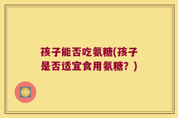 孩子能否吃氨糖(孩子是否适宜食用氨糖?) 孩子能否吃氨糖(孩子是否适宜食用氨糖?)