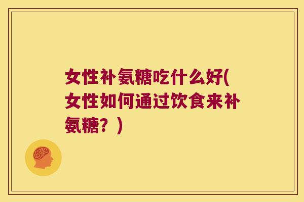 女性补氨糖吃什么好(女性如何通过饮食来补氨糖?) 女性补氨糖吃什么好(女性如何通过饮食来补氨糖?)