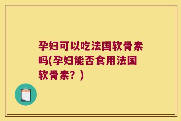 孕妇可以吃法国软骨素吗(孕妇能否食用法国软骨素？)