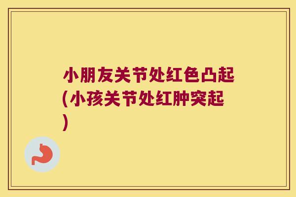 小朋友关节处红色凸起(小孩关节处红肿突起)