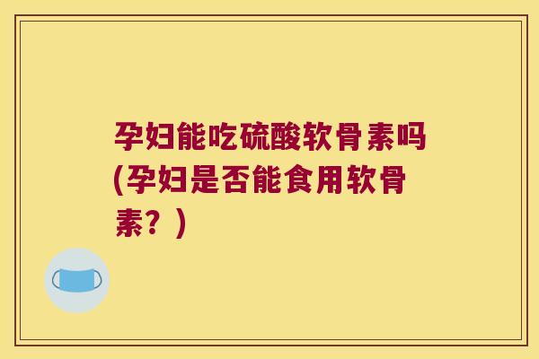 孕妇能吃硫酸软骨素吗(孕妇是否能食用软骨素？)