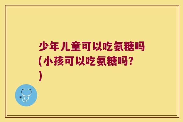 少年儿童可以吃氨糖吗(小孩可以吃氨糖吗？)