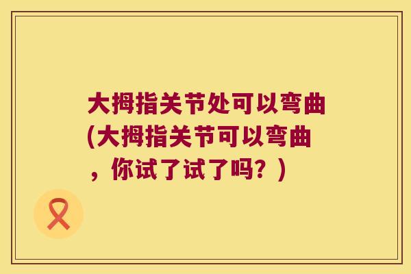 大拇指关节处可以弯曲(大拇指关节可以弯曲，你试了试了吗？)