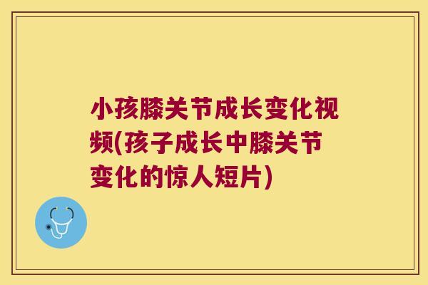 小孩膝关节成长变化视频(孩子成长中膝关节变化的惊人短片)