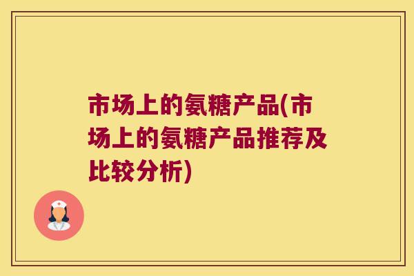 市场上的氨糖产品(市场上的氨糖产品推荐及比较分析) 市场上的氨糖产品(市场上的氨糖产品推荐及比较分析)