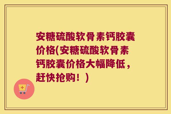 安糖硫酸软骨素钙胶囊价格(安糖硫酸软骨素钙胶囊价格大幅降低,赶快抢购!) 安糖硫酸软骨素钙胶囊价格(安糖硫酸软骨素钙胶囊价格大幅降低,赶快抢购!)