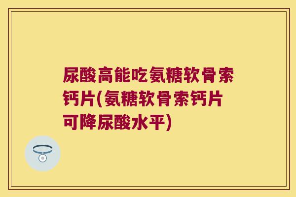 尿酸高能吃氨糖软骨索钙片(氨糖软骨索钙片可降尿酸水平)