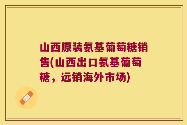 山西原装氨基葡萄糖销售(山西出口氨基葡萄糖，远销海外市场)