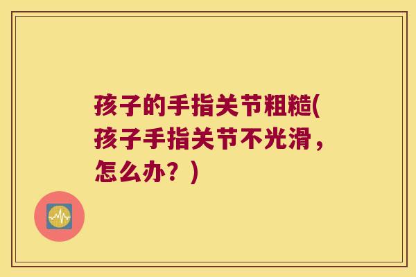 孩子的手指关节粗糙(孩子手指关节不光滑，怎么办？)