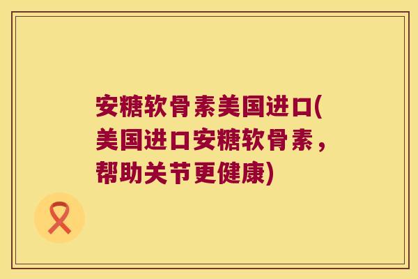 安糖软骨素美国进口(美国进口安糖软骨素，帮助关节更健康)