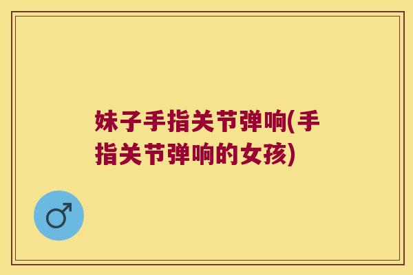 妹子手指关节弹响(手指关节弹响的女孩) 妹子手指关节弹响(手指关节弹响的女孩)