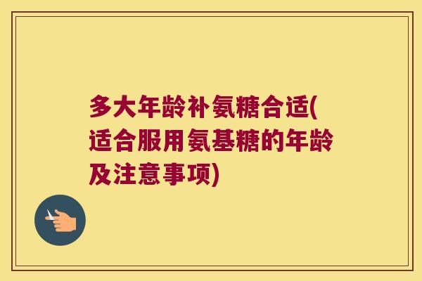 多大年龄补氨糖合适(适合服用氨基糖的年龄及注意事项)