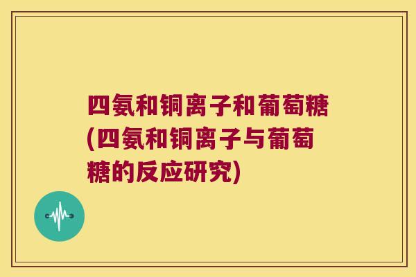 四氨和铜离子和葡萄糖(四氨和铜离子与葡萄糖的反应研究) 四氨和铜离子和葡萄糖(四氨和铜离子与葡萄糖的反应研究)