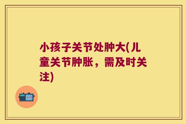 小孩子关节处肿大(儿童关节,需及时关注) 小孩子关节处肿大(儿童关节,需及时关注)