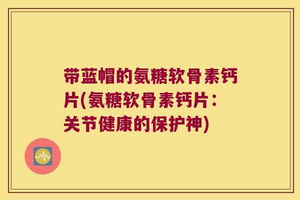 带蓝帽的氨糖软骨素钙片(氨糖软骨素钙片:关节健康的保护神) 带蓝帽的氨糖软骨素钙片(氨糖软骨素钙片:关节健康的保护神)