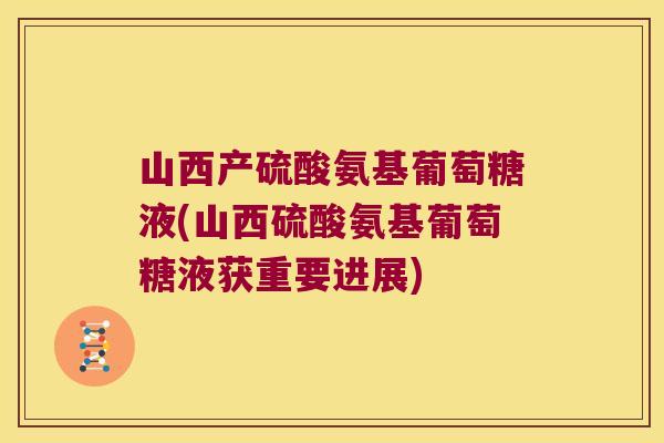山西产硫酸氨基葡萄糖液(山西硫酸氨基葡萄糖液获重要进展) 山西产硫酸氨基葡萄糖液(山西硫酸氨基葡萄糖液获重要进展)