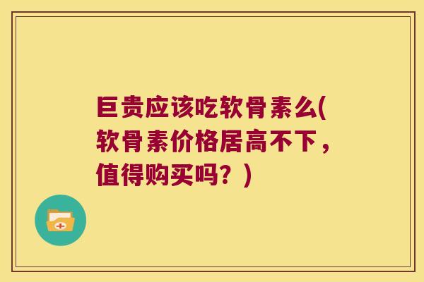 巨贵应该吃软骨素么(软骨素价格居高不下，值得购买吗？)