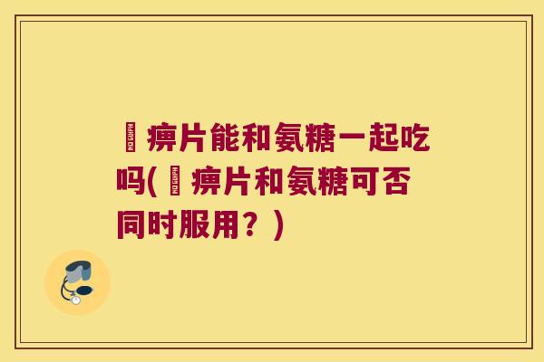 尪痹片能和氨糖一起吃吗(尪痹片和氨糖可否同时服用?) 尪痹片能和氨糖一起吃吗(尪痹片和氨糖可否同时服用?)