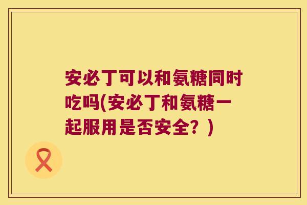 安必丁可以和氨糖同时吃吗(安必丁和氨糖一起服用是否安全？)