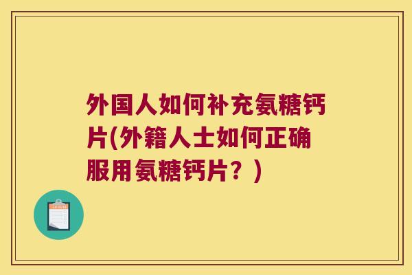 外国人如何补充氨糖钙片(外籍人士如何正确服用氨糖钙片?) 外国人如何补充氨糖钙片(外籍人士如何正确服用氨糖钙片?)