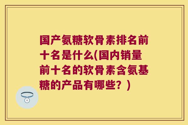 国产氨糖软骨素排名前十名是什么(国内销量前十名的软骨素含氨基糖的产品有哪些?) 国产氨糖软骨素排名前十名是什么(国内销量前十名的软骨素含氨基糖的产品有哪些?)