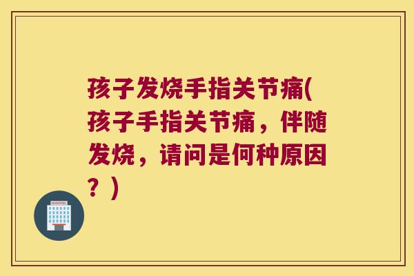 孩子发烧手指关节痛(孩子手指关节痛，伴随发烧，请问是何种原因？)