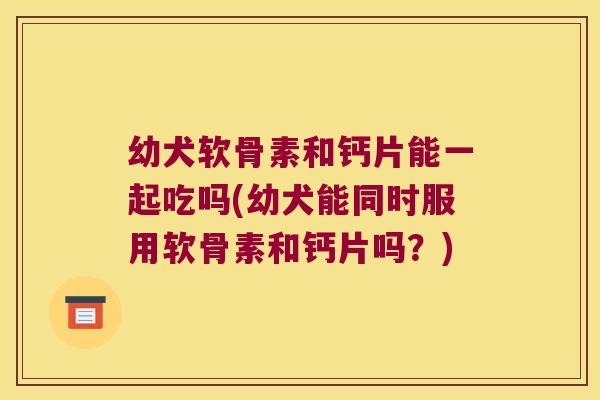 幼犬软骨素和钙片能一起吃吗(幼犬能同时服用软骨素和钙片吗？)