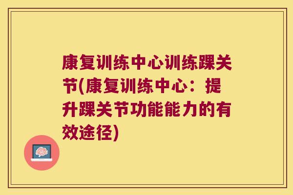 康复训练中心训练踝关节(康复训练中心:提升踝关节功能能力的有效途径) 康复训练中心训练踝关节(康复训练中心:提升踝关节功能能力的有效途径)