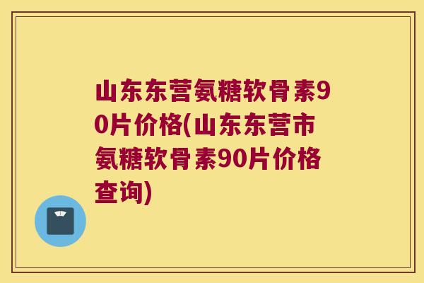 山东东营氨糖软骨素90片价格(山东东营市氨糖软骨素90片价格查询)