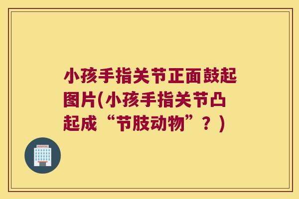 小孩手指关节正面鼓起图片(小孩手指关节凸起成“节肢动物”?) 小孩手指关节正面鼓起图片(小孩手指关节凸起成“节肢动物”?)