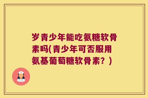 岁青少年能吃氨糖软骨素吗(青少年可否服用氨基葡萄糖软骨素？)