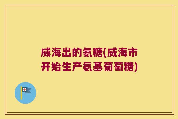 威海出的氨糖(威海市开始生产氨基葡萄糖) 威海出的氨糖(威海市开始生产氨基葡萄糖)