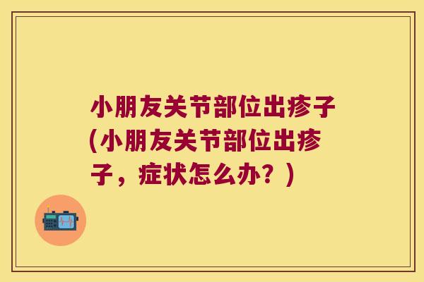 小朋友关节部位出疹子(小朋友关节部位出疹子，症状怎么办？)