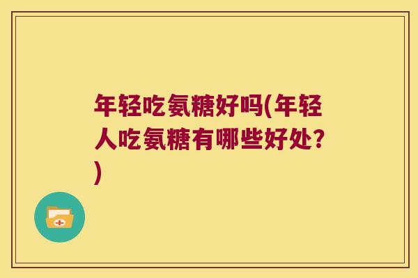 年轻吃氨糖好吗(年轻人吃氨糖有哪些好处?) 年轻吃氨糖好吗(年轻人吃氨糖有哪些好处?)