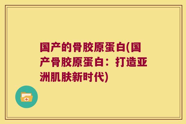 国产的骨胶原蛋白(国产骨胶原蛋白：打造亚洲新时代)