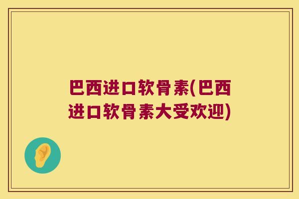 巴西进口软骨素(巴西进口软骨素大受欢迎)