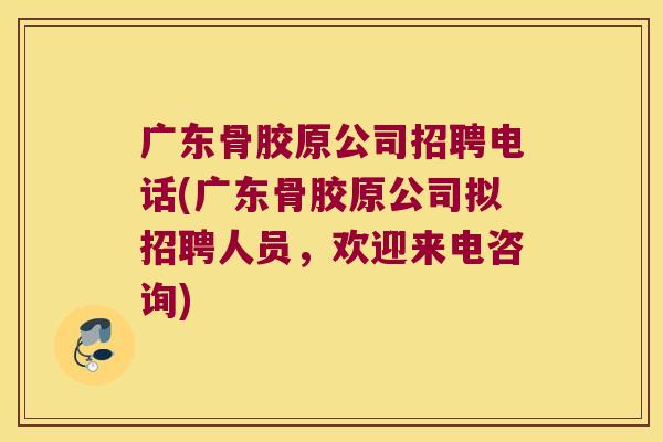 广东骨胶原公司招聘电话(广东骨胶原公司拟招聘人员,欢迎来电咨询) 广东骨胶原公司招聘电话(广东骨胶原公司拟招聘人员,欢迎来电咨询)