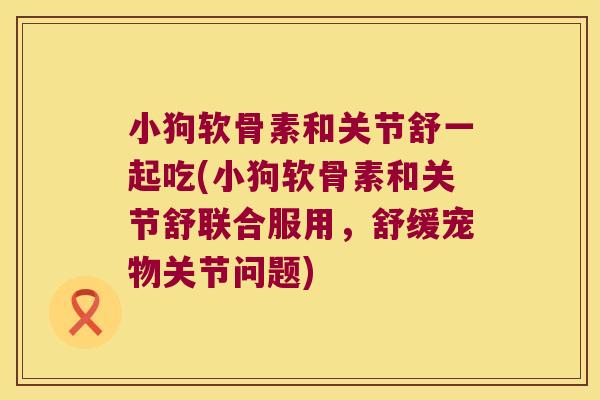 小狗软骨素和关节舒一起吃(小狗软骨素和关节舒联合服用，舒缓宠物关节问题)