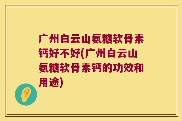 广州白云山氨糖软骨素钙好不好(广州白云山氨糖软骨素钙的功效和用途)