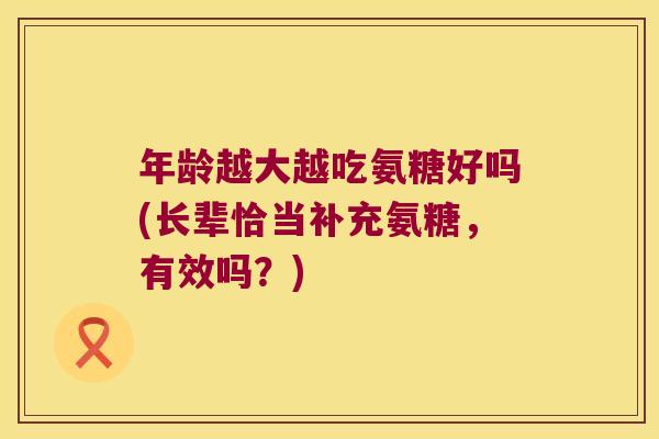 年龄越大越吃氨糖好吗(长辈恰当补充氨糖,有效吗?) 年龄越大越吃氨糖好吗(长辈恰当补充氨糖,有效吗?)