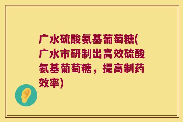 广水硫酸氨基葡萄糖(广水市研制出高效硫酸氨基葡萄糖，提高制率)