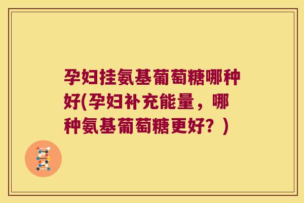 孕妇挂氨基葡萄糖哪种好(孕妇补充能量，哪种氨基葡萄糖更好？)